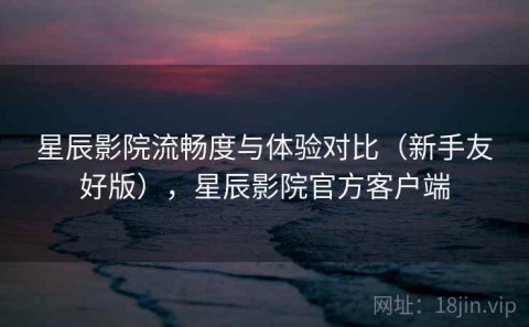 星辰影院流畅度与体验对比（新手友好版），星辰影院官方客户端