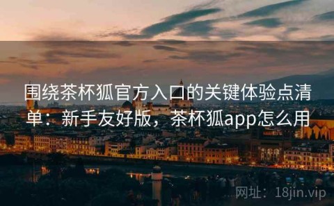 围绕茶杯狐官方入口的关键体验点清单：新手友好版，茶杯狐app怎么用