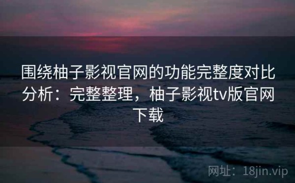 围绕柚子影视官网的功能完整度对比分析：完整整理，柚子影视tv版官网下载