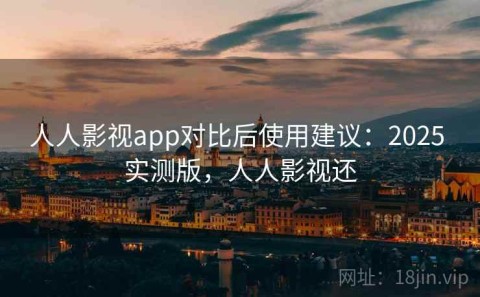 人人影视app对比后使用建议：2025 实测版，人人影视还