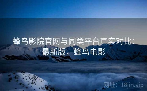 蜂鸟影院官网与同类平台真实对比：最新版，蜂鸟电影