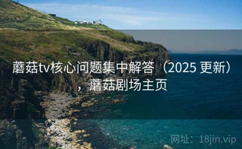 蘑菇tv核心问题集中解答（2025 更新），蘑菇剧场主页