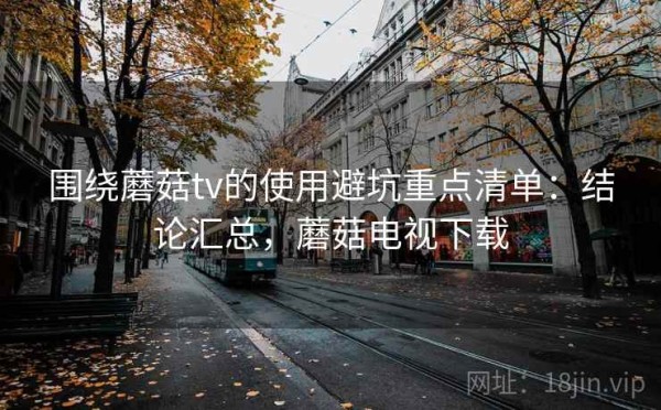 围绕蘑菇tv的使用避坑重点清单：结论汇总，蘑菇电视下载