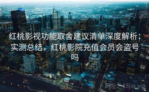 红桃影视功能取舍建议清单深度解析：实测总结，红桃影院充值会员会盗号吗