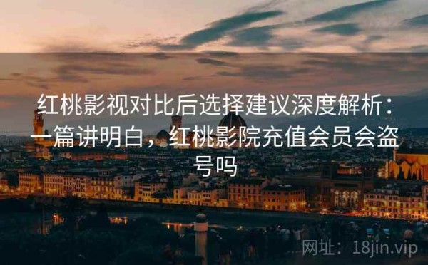 红桃影视对比后选择建议深度解析：一篇讲明白，红桃影院充值会员会盗号吗