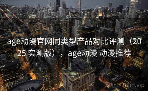 age动漫官网同类型产品对比评测（2025 实测版），age动漫 动漫推荐