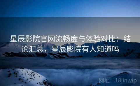 星辰影院官网流畅度与体验对比：结论汇总，星辰影院有人知道吗