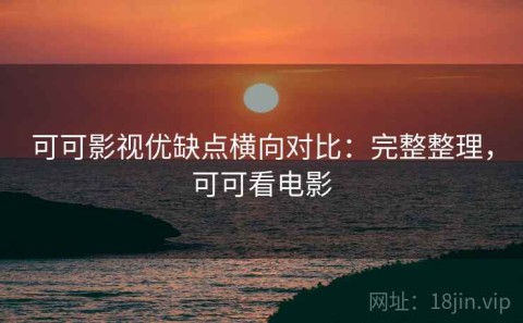 可可影视优缺点横向对比：完整整理，可可看电影