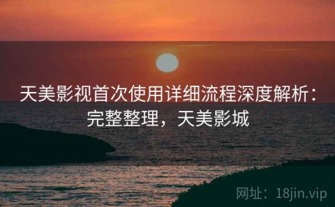 天美影视首次使用详细流程深度解析：完整整理，天美影城