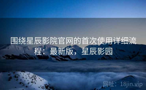 围绕星辰影院官网的首次使用详细流程：最新版，星辰影园