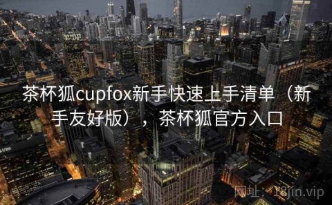 茶杯狐cupfox新手快速上手清单（新手友好版），茶杯狐官方入口