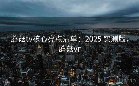 蘑菇tv核心亮点清单：2025 实测版，蘑菇vr