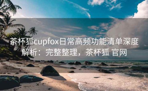 茶杯狐cupfox日常高频功能清单深度解析：完整整理，茶杯狐 官网