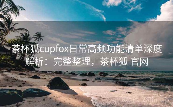 茶杯狐cupfox日常高频功能清单深度解析：完整整理，茶杯狐 官网