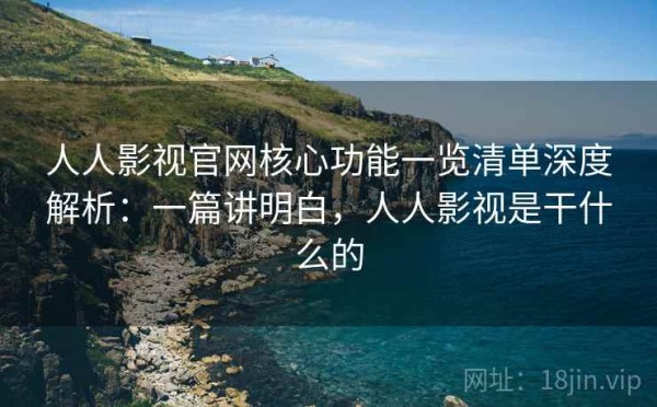 人人影视官网核心功能一览清单深度解析：一篇讲明白，人人影视是干什么的