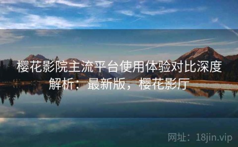 樱花影院主流平台使用体验对比深度解析：最新版，樱花影厅