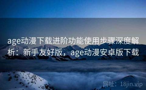 age动漫下载进阶功能使用步骤深度解析：新手友好版，age动漫安卓版下载