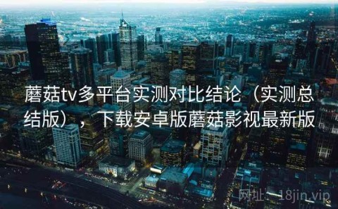 蘑菇tv多平台实测对比结论（实测总结版），下载安卓版蘑菇影视最新版