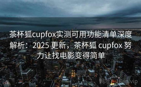 茶杯狐cupfox实测可用功能清单深度解析：2025 更新，茶杯狐 cupfox 努力让找电影变得简单