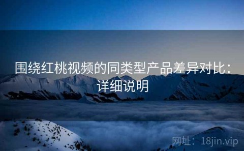 围绕红桃视频的同类型产品差异对比：详细说明