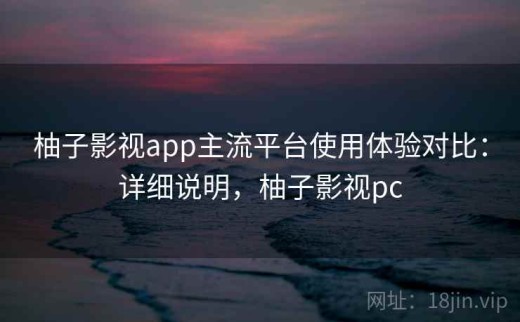 柚子影视app主流平台使用体验对比：详细说明，柚子影视pc