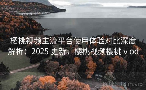 樱桃视频主流平台使用体验对比深度解析：2025 更新，樱桃视频樱桃ⅴod