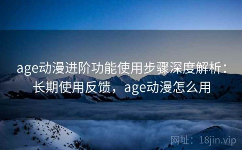 age动漫进阶功能使用步骤深度解析：长期使用反馈，age动漫怎么用