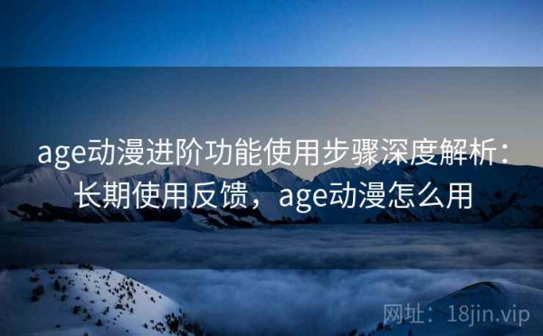 age动漫进阶功能使用步骤深度解析：长期使用反馈，age动漫怎么用