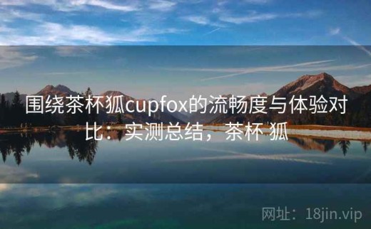 围绕茶杯狐cupfox的流畅度与体验对比：实测总结，茶杯 狐
