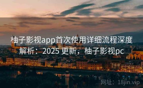 柚子影视app首次使用详细流程深度解析：2025 更新，柚子影视pc