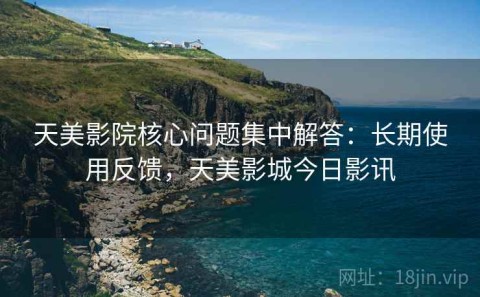 天美影院核心问题集中解答：长期使用反馈，天美影城今日影讯