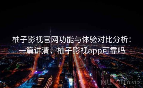 柚子影视官网功能与体验对比分析：一篇讲清，柚子影视app可靠吗