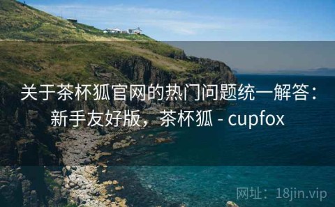 关于茶杯狐官网的热门问题统一解答：新手友好版，茶杯狐 - cupfox