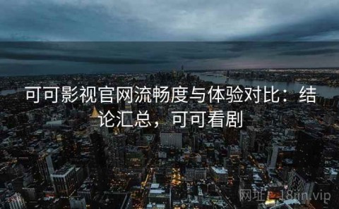 可可影视官网流畅度与体验对比：结论汇总，可可看剧
