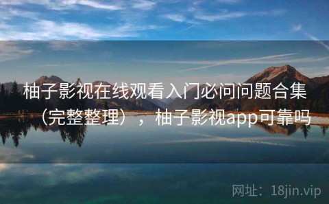 柚子影视在线观看入门必问问题合集（完整整理），柚子影视app可靠吗