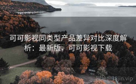 可可影视同类型产品差异对比深度解析：最新版，可可影视下载