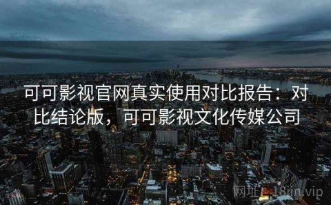 可可影视官网真实使用对比报告：对比结论版，可可影视文化传媒公司