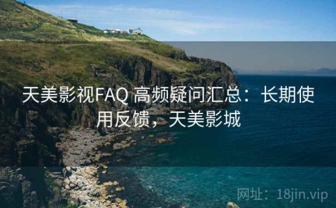 天美影视FAQ 高频疑问汇总：长期使用反馈，天美影城