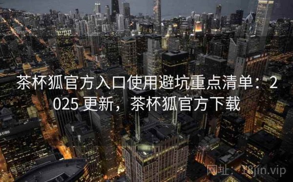 茶杯狐官方入口使用避坑重点清单：2025 更新，茶杯狐官方下载