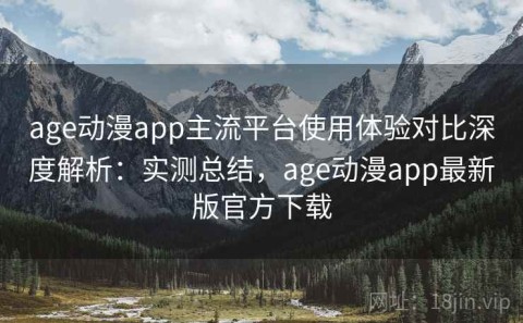 age动漫app主流平台使用体验对比深度解析：实测总结，age动漫app最新版官方下载