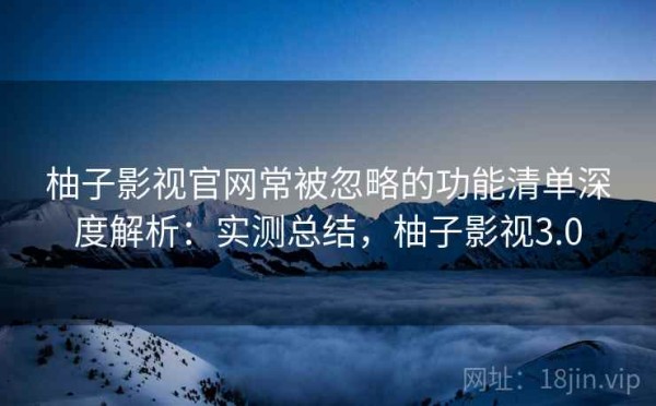 柚子影视官网常被忽略的功能清单深度解析：实测总结，柚子影视3.0