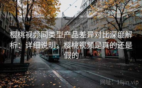 樱桃视频同类型产品差异对比深度解析：详细说明，樱桃视频是真的还是假的
