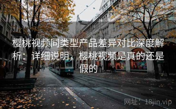 樱桃视频同类型产品差异对比深度解析：详细说明，樱桃视频是真的还是假的
