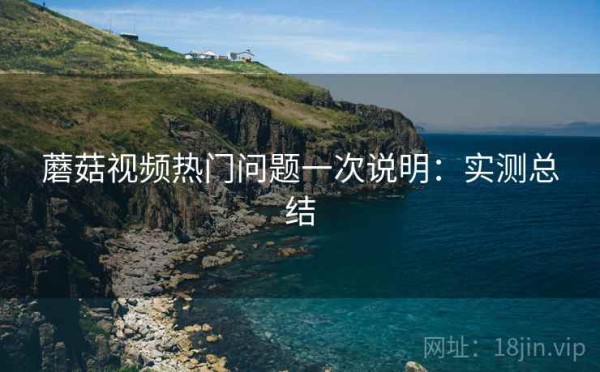 蘑菇视频热门问题一次说明：实测总结