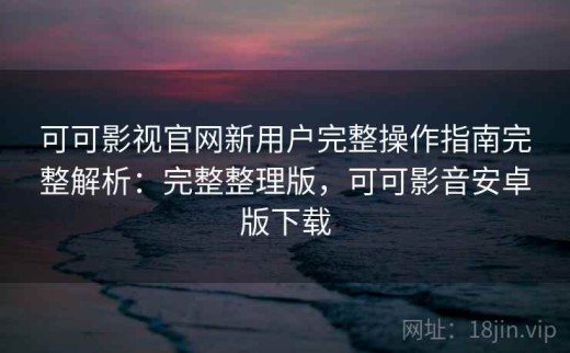可可影视官网新用户完整操作指南完整解析：完整整理版，可可影音安卓版下载