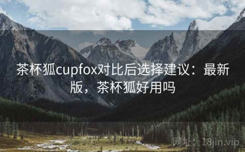茶杯狐cupfox对比后选择建议：最新版，茶杯狐好用吗