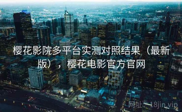 樱花影院多平台实测对照结果（最新版），樱花电影官方官网