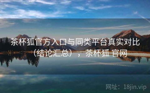 茶杯狐官方入口与同类平台真实对比（结论汇总），茶杯狐 官网
