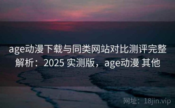 age动漫下载与同类网站对比测评完整解析：2025 实测版，age动漫 其他
