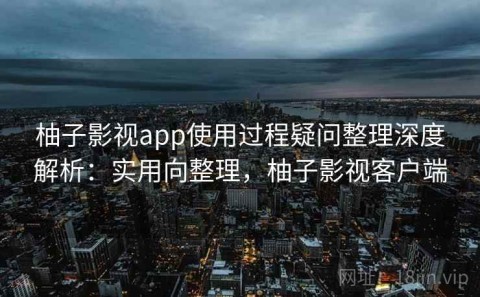 柚子影视app使用过程疑问整理深度解析：实用向整理，柚子影视客户端